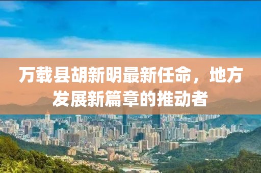 萬載縣胡新明最新任命，地方發(fā)展新篇章的推動者