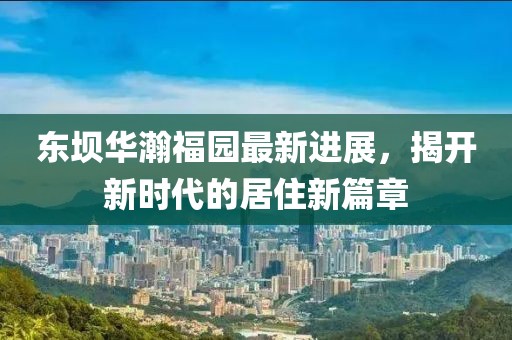 東壩華瀚福園最新進(jìn)展，揭開新時(shí)代的居住新篇章