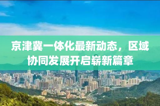京津冀一體化最新動(dòng)態(tài)，區(qū)域協(xié)同發(fā)展開啟嶄新篇章