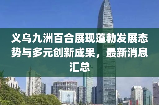 義烏九洲百合展現(xiàn)蓬勃發(fā)展態(tài)勢與多元?jiǎng)?chuàng)新成果，最新消息匯總