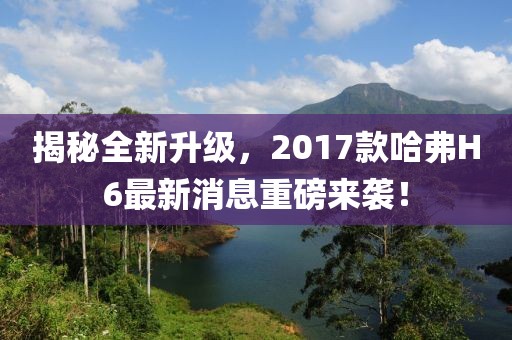 揭秘全新升級，2017款哈弗H6最新消息重磅來襲！