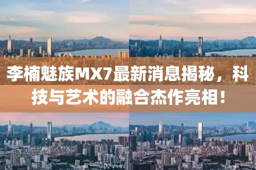 李楠魅族MX7最新消息揭秘，科技與藝術(shù)的融合杰作亮相！