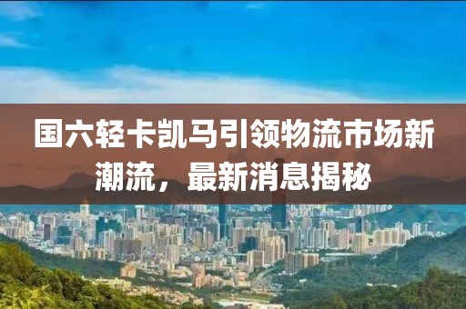 國六輕卡凱馬引領(lǐng)物流市場新潮流，最新消息揭秘