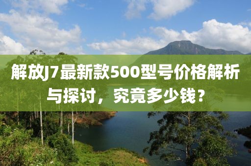 解放J7最新款500型號(hào)價(jià)格解析與探討，究竟多少錢(qián)？