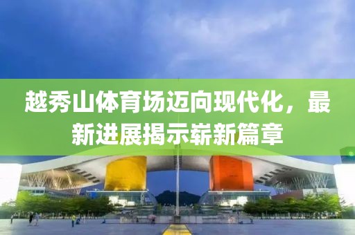 越秀山體育場(chǎng)邁向現(xiàn)代化，最新進(jìn)展揭示嶄新篇章