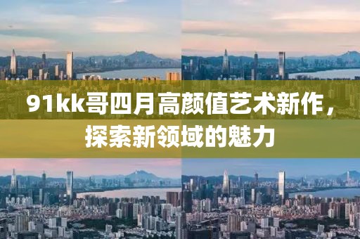 91kk哥四月高顏值藝術(shù)新作，探索新領(lǐng)域的魅力