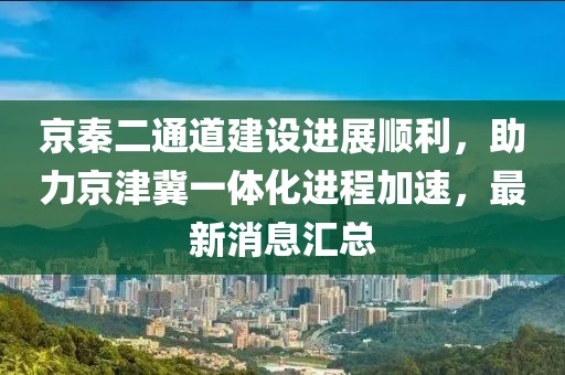 京秦二通道建設(shè)進展順利，助力京津冀一體化進程加速，最新消息匯總