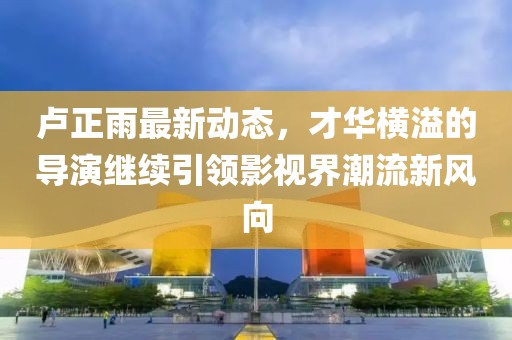 盧正雨最新動態(tài)，才華橫溢的導演繼續(xù)引領影視界潮流新風向