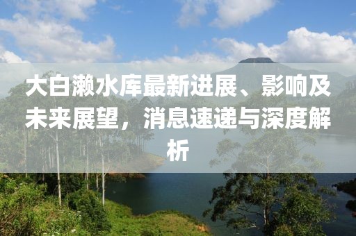 大白瀨水庫最新進展、影響及未來展望，消息速遞與深度解析