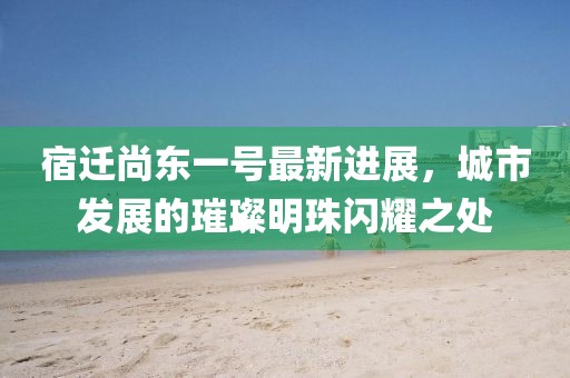 宿遷尚東一號最新進(jìn)展，城市發(fā)展的璀璨明珠閃耀之處