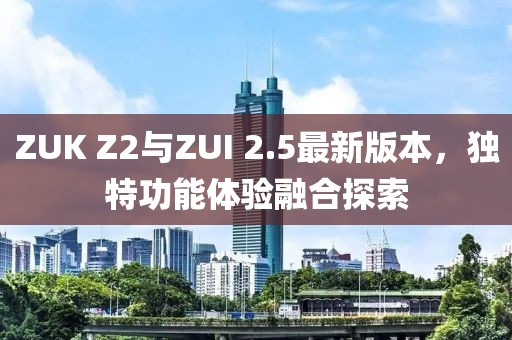 ZUK Z2與ZUI 2.5最新版本，獨特功能體驗融合探索