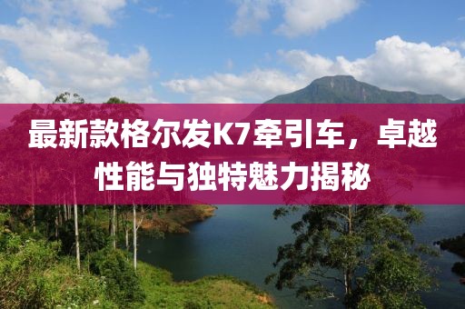 最新款格爾發(fā)K7牽引車，卓越性能與獨(dú)特魅力揭秘