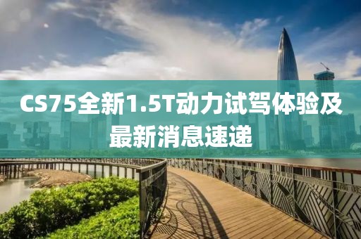 CS75全新1.5T動力試駕體驗及最新消息速遞