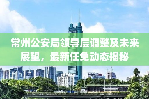 常州公安局領(lǐng)導(dǎo)層調(diào)整及未來展望，最新任免動態(tài)揭秘
