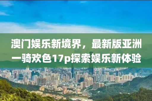 澳門娛樂新境界，最新版亞洲一騎歡色17p探索娛樂新體驗