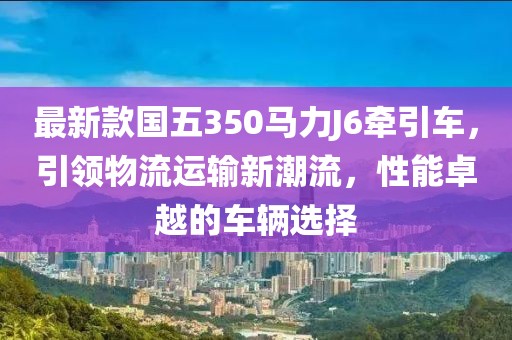 最新款國五350馬力J6牽引車，引領物流運輸新潮流，性能卓越的車輛選擇