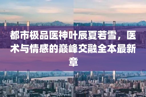 都市極品醫(yī)神葉辰夏若雪，醫(yī)術與情感的巔峰交融全本最新章