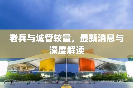 老兵與城管較量，最新消息與深度解讀