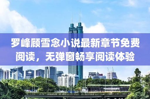 羅峰顧雪念小說最新章節(jié)免費(fèi)閱讀，無彈窗暢享閱讀體驗(yàn)