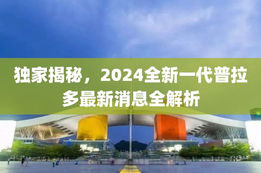 獨(dú)家揭秘，2024全新一代普拉多最新消息全解析