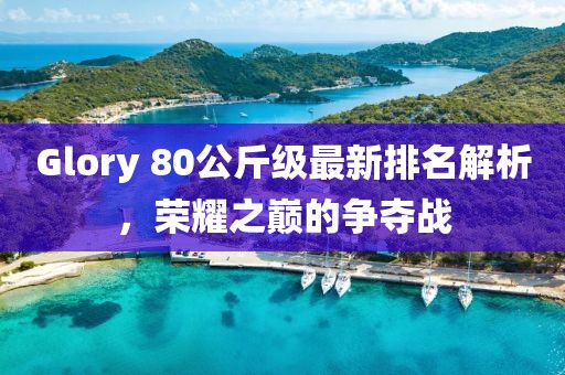 Glory 80公斤級(jí)最新排名解析，榮耀之巔的爭(zhēng)奪戰(zhàn)