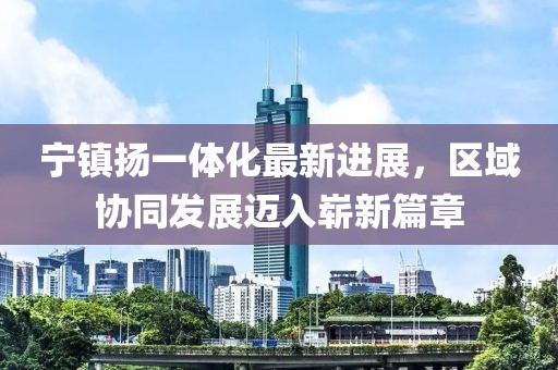 寧鎮(zhèn)揚(yáng)一體化最新進(jìn)展，區(qū)域協(xié)同發(fā)展邁入嶄新篇章