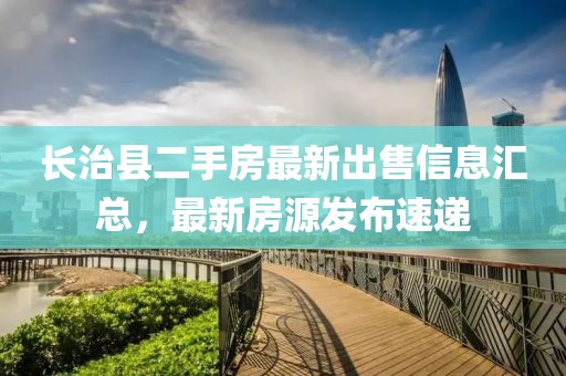 長治縣二手房最新出售信息匯總，最新房源發(fā)布速遞