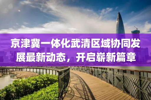 京津冀一體化武清區(qū)域協(xié)同發(fā)展最新動態(tài)，開啟嶄新篇章