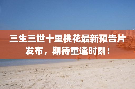 三生三世十里桃花最新預告片發(fā)布，期待重逢時刻！