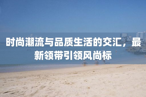 時尚潮流與品質(zhì)生活的交匯，最新領帶引領風尚標