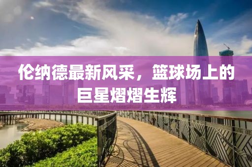 倫納德最新風(fēng)采，籃球場(chǎng)上的巨星熠熠生輝