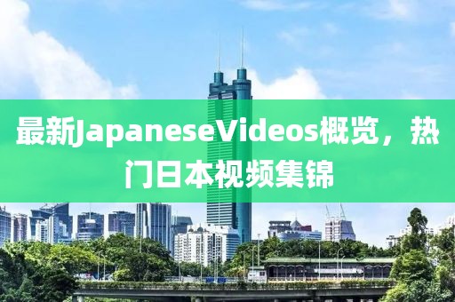 最新JapaneseVideos概覽，熱門日本視頻集錦