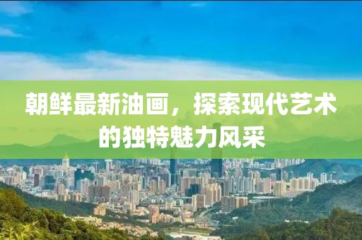 朝鮮最新油畫(huà)，探索現(xiàn)代藝術(shù)的獨(dú)特魅力風(fēng)采