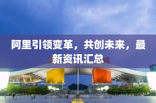 阿里引領(lǐng)變革，共創(chuàng)未來(lái)，最新資訊匯總