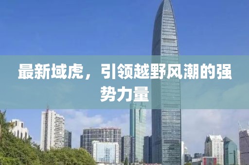 最新域虎，引領(lǐng)越野風(fēng)潮的強(qiáng)勢力量