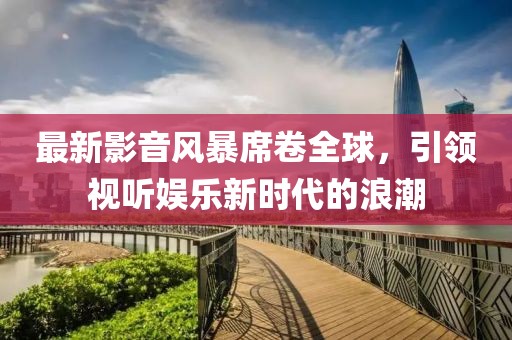 最新影音風(fēng)暴席卷全球，引領(lǐng)視聽娛樂新時(shí)代的浪潮