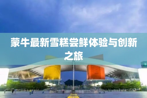 蒙牛最新雪糕嘗鮮體驗(yàn)與創(chuàng)新之旅