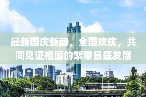最新國(guó)慶新聞，全國(guó)歡慶，共同見證祖國(guó)的繁榮昌盛發(fā)展