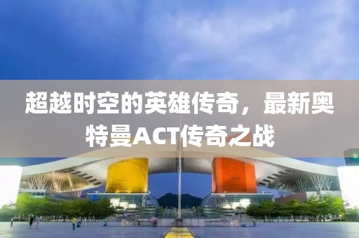 超越時空的英雄傳奇，最新奧特曼ACT傳奇之戰(zhàn)