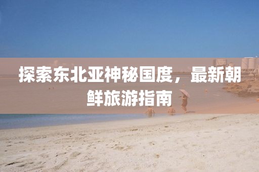 探索東北亞神秘國度，最新朝鮮旅游指南