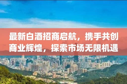 最新白酒招商啟航，攜手共創(chuàng)商業(yè)輝煌，探索市場無限機遇
