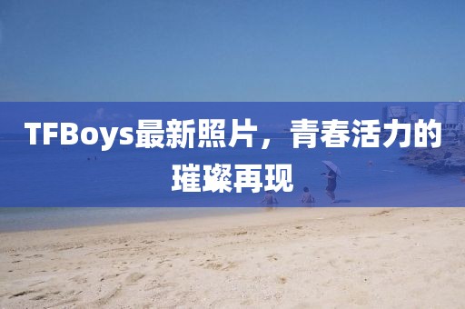 TFBoys最新照片，青春活力的璀璨再現(xiàn)
