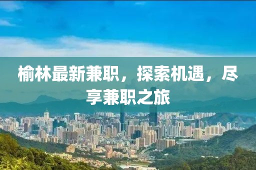 榆林最新兼職，探索機(jī)遇，盡享兼職之旅