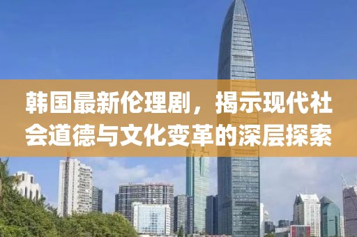 韓國最新倫理劇，揭示現(xiàn)代社會道德與文化變革的深層探索