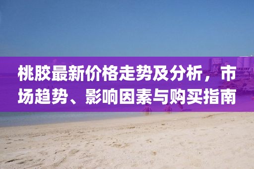 桃膠最新價(jià)格走勢及分析，市場趨勢、影響因素與購買指南