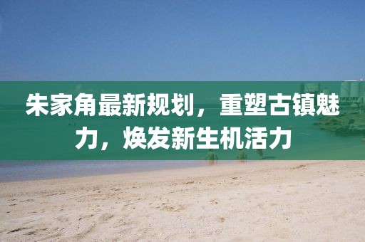 朱家角最新規(guī)劃，重塑古鎮(zhèn)魅力，煥發(fā)新生機(jī)活力