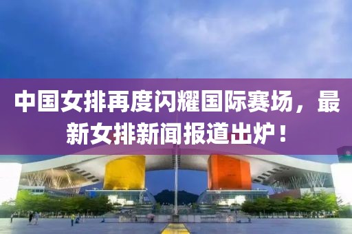 中國女排再度閃耀國際賽場，最新女排新聞報(bào)道出爐！