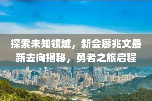 探索未知領(lǐng)域，新會廖兆文最新去向揭秘，勇者之旅啟程