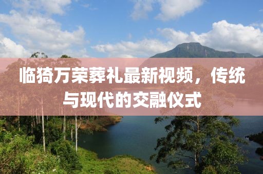 臨猗萬榮葬禮最新視頻，傳統(tǒng)與現(xiàn)代的交融儀式
