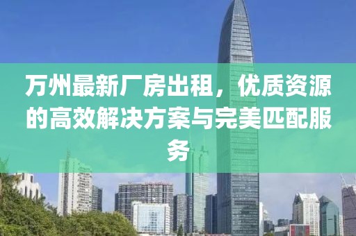 萬州最新廠房出租，優(yōu)質(zhì)資源的高效解決方案與完美匹配服務(wù)